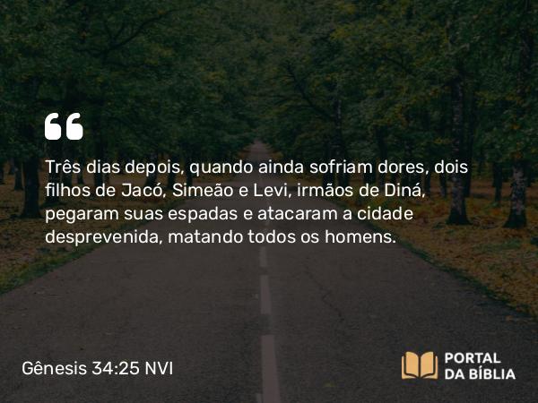 Gênesis 34:25 NVI - Três dias depois, quando ainda sofriam dores, dois filhos de Jacó, Simeão e Levi, irmãos de Diná, pegaram suas espadas e atacaram a cidade desprevenida, matando todos os homens.