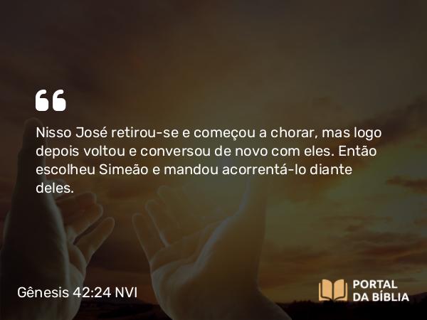 Gênesis 42:24 NVI - Nisso José retirou-se e começou a chorar, mas logo depois voltou e conversou de novo com eles. Então escolheu Simeão e mandou acorrentá-lo diante deles.