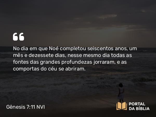 Gênesis 7:11 NVI - No dia em que Noé completou seiscentos anos, um mês e dezessete dias, nesse mesmo dia todas as fontes das grandes profundezas jorraram, e as comportas do céu se abriram.