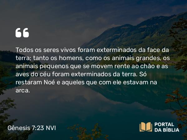 Gênesis 7:23 NVI - Todos os seres vivos foram exterminados da face da terra; tanto os homens, como os animais grandes, os animais pequenos que se movem rente ao chão e as aves do céu foram exterminados da terra. Só restaram Noé e aqueles que com ele estavam na arca.