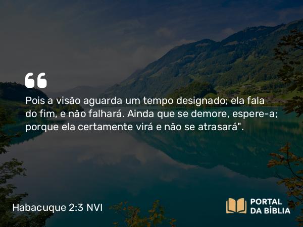 Habacuque 2:3-4 NVI - Pois a visão aguarda um tempo designado; ela fala do fim, e não falhará. Ainda que se demore, espere-a; porque ela certamente virá e não se atrasará