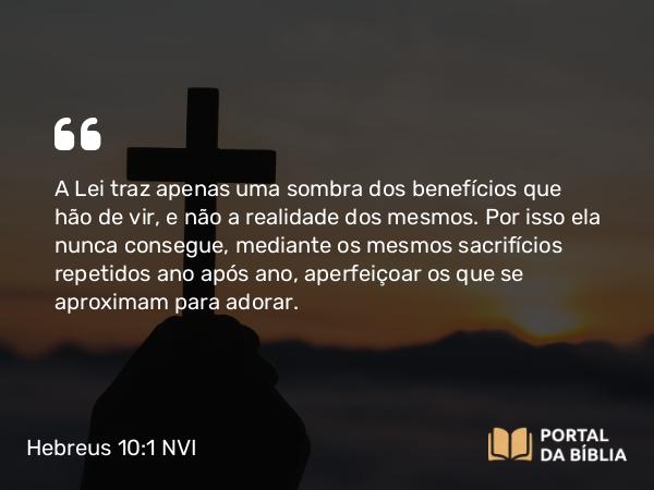 Hebreus 10:1-2 NVI - A Lei traz apenas uma sombra dos benefícios que hão de vir, e não a realidade dos mesmos. Por isso ela nunca consegue, mediante os mesmos sacrifícios repetidos ano após ano, aperfeiçoar os que se aproximam para adorar.