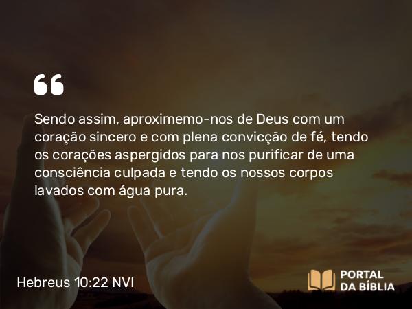 Hebreus 10:22 NVI - Sendo assim, aproximemo-nos de Deus com um coração sincero e com plena convicção de fé, tendo os corações aspergidos para nos purificar de uma consciência culpada e tendo os nossos corpos lavados com água pura.