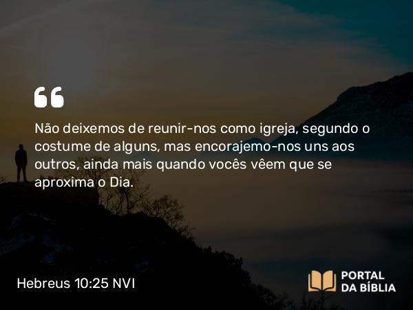 Hebreus 10:25 NVI - Não deixemos de reunir-nos como igreja, segundo o costume de alguns, mas encorajemo-nos uns aos outros, ainda mais quando vocês vêem que se aproxima o Dia.