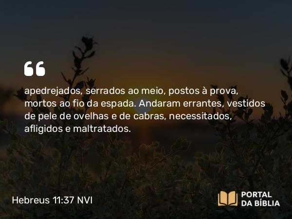 Hebreus 11:37 NVI - apedrejados, serrados ao meio, postos à prova, mortos ao fio da espada. Andaram errantes, vestidos de pele de ovelhas e de cabras, necessitados, afligidos e maltratados.