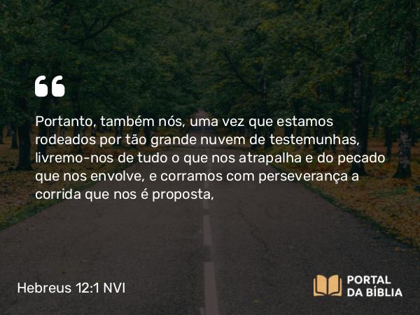 Hebreus 12:1 NVI - Portanto, também nós, uma vez que estamos rodeados por tão grande nuvem de testemunhas, livremo-nos de tudo o que nos atrapalha e do pecado que nos envolve, e corramos com perseverança a corrida que nos é proposta,