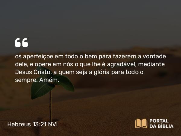 Hebreus 13:21 NVI - os aperfeiçoe em todo o bem para fazerem a vontade dele, e opere em nós o que lhe é agradável, mediante Jesus Cristo, a quem seja a glória para todo o sempre. Amém.