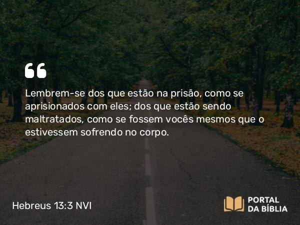 Hebreus 13:3 NVI - Lembrem-se dos que estão na prisão, como se aprisionados com eles; dos que estão sendo maltratados, como se fossem vocês mesmos que o estivessem sofrendo no corpo.