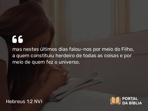 Hebreus 1:2-3 NVI - mas nestes últimos dias falou-nos por meio do Filho, a quem constituiu herdeiro de todas as coisas e por meio de quem fez o universo.