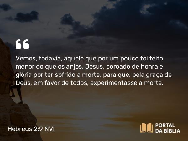 Hebreus 2:9 NVI - Vemos, todavia, aquele que por um pouco foi feito menor do que os anjos, Jesus, coroado de honra e glória por ter sofrido a morte, para que, pela graça de Deus, em favor de todos, experimentasse a morte.