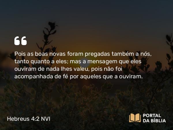 Hebreus 4:2 NVI - Pois as boas novas foram pregadas também a nós, tanto quanto a eles; mas a mensagem que eles ouviram de nada lhes valeu, pois não foi acompanhada de fé por aqueles que a ouviram.