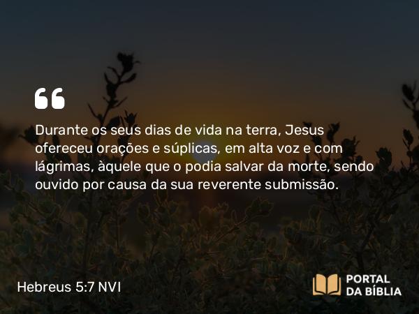 Hebreus 5:7-9 NVI - Durante os seus dias de vida na terra, Jesus ofereceu orações e súplicas, em alta voz e com lágrimas, àquele que o podia salvar da morte, sendo ouvido por causa da sua reverente submissão.