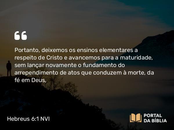 Hebreus 6:1 NVI - Portanto, deixemos os ensinos elementares a respeito de Cristo e avancemos para a maturidade, sem lançar novamente o fundamento do arrependimento de atos que conduzem à morte, da fé em Deus,