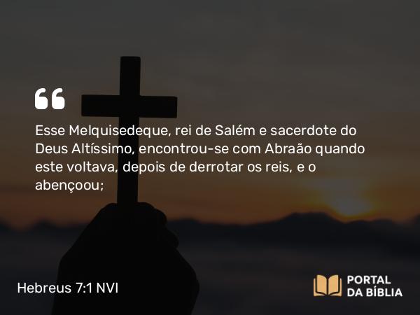 Hebreus 7:1 NVI - Esse Melquisedeque, rei de Salém e sacerdote do Deus Altíssimo, encontrou-se com Abraão quando este voltava, depois de derrotar os reis, e o abençoou;