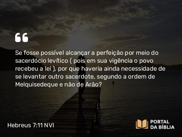 Hebreus 7:11 NVI - Se fosse possível alcançar a perfeição por meio do sacerdócio levítico ( pois em sua vigência o povo recebeu a lei ), por que haveria ainda necessidade de se levantar outro sacerdote, segundo a ordem de Melquisedeque e não de Arão?