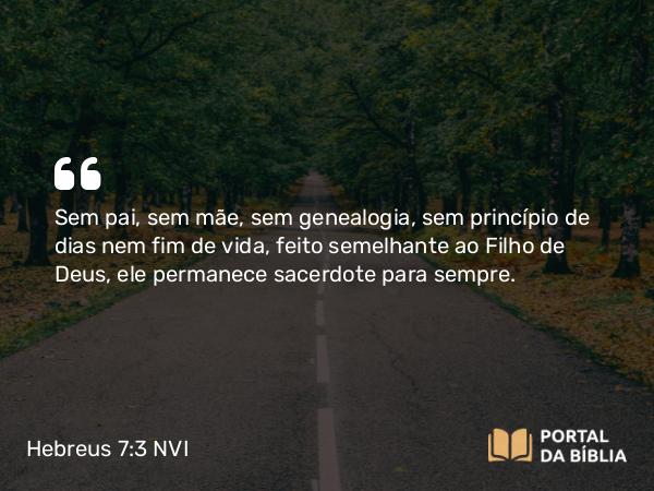 Hebreus 7:3 NVI - Sem pai, sem mãe, sem genealogia, sem princípio de dias nem fim de vida, feito semelhante ao Filho de Deus, ele permanece sacerdote para sempre.