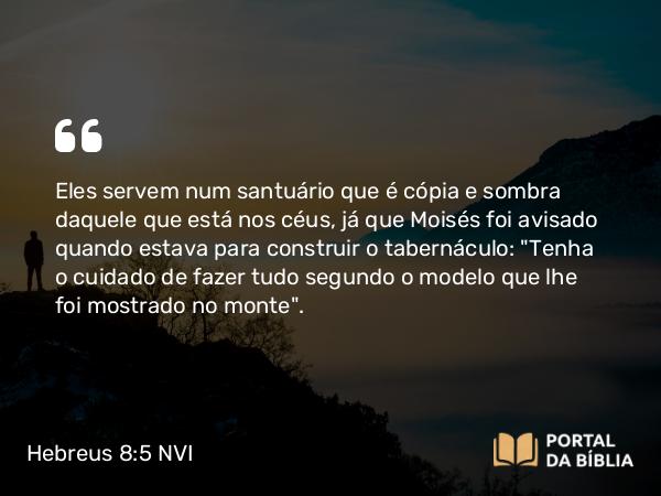 Hebreus 8:5 NVI - Eles servem num santuário que é cópia e sombra daquele que está nos céus, já que Moisés foi avisado quando estava para construir o tabernáculo: 