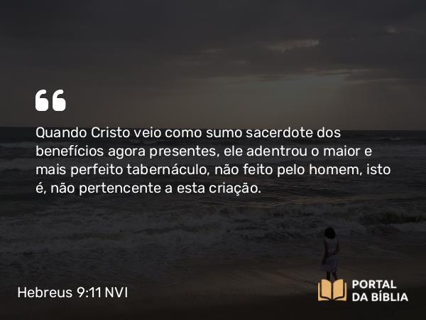 Hebreus 9:11-12 NVI - Quando Cristo veio como sumo sacerdote dos benefícios agora presentes, ele adentrou o maior e mais perfeito tabernáculo, não feito pelo homem, isto é, não pertencente a esta criação.