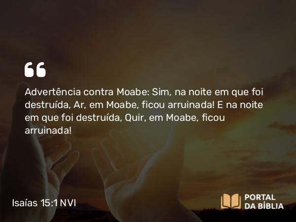 Isaías 15:1 NVI - Advertência contra Moabe: Sim, na noite em que foi destruída, Ar, em Moabe, ficou arruinada! E na noite em que foi destruída, Quir, em Moabe, ficou arruinada!