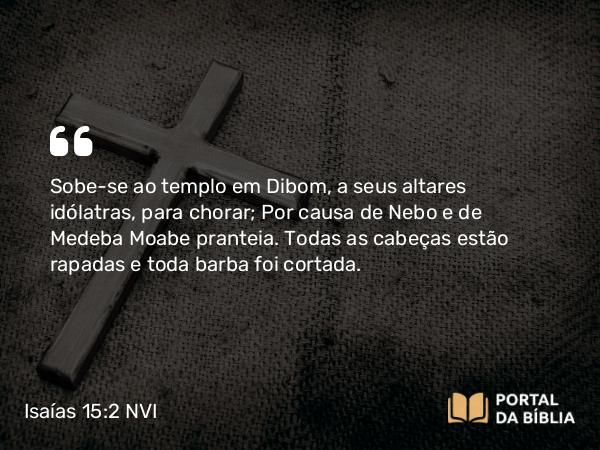 Isaías 15:2 NVI - Sobe-se ao templo em Dibom, a seus altares idólatras, para chorar; Por causa de Nebo e de Medeba Moabe pranteia. Todas as cabeças estão rapadas e toda barba foi cortada.