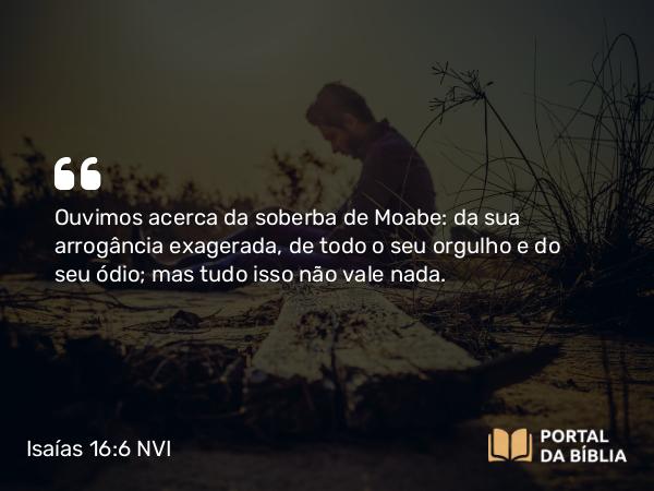 Isaías 16:6 NVI - Ouvimos acerca da soberba de Moabe: da sua arrogância exagerada, de todo o seu orgulho e do seu ódio; mas tudo isso não vale nada.