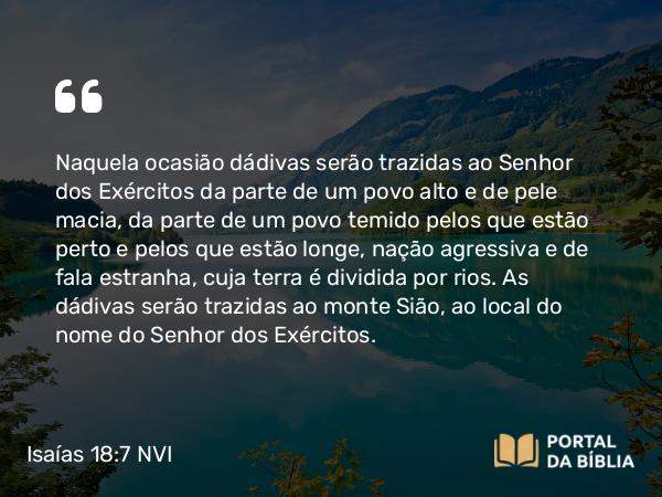 Isaías 18:7 NVI - Naquela ocasião dádivas serão trazidas ao Senhor dos Exércitos da parte de um povo alto e de pele macia, da parte de um povo temido pelos que estão perto e pelos que estão longe, nação agressiva e de fala estranha, cuja terra é dividida por rios. As dádivas serão trazidas ao monte Sião, ao local do nome do Senhor dos Exércitos.