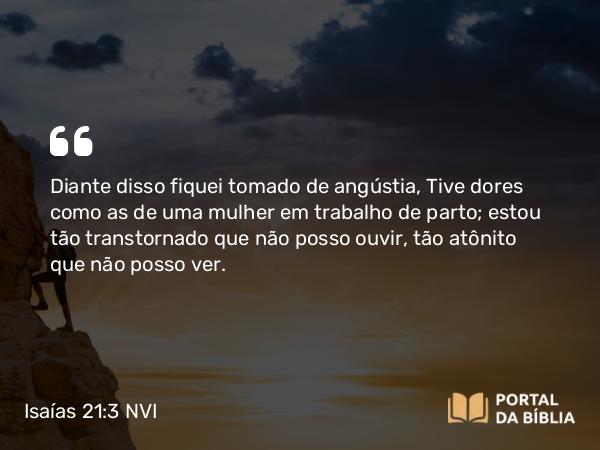 Isaías 21:3 NVI - Diante disso fiquei tomado de angústia, Tive dores como as de uma mulher em trabalho de parto; estou tão transtornado que não posso ouvir, tão atônito que não posso ver.