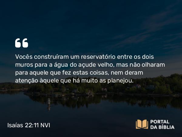 Isaías 22:11 NVI - Vocês construíram um reservatório entre os dois muros para a água do açude velho, mas não olharam para aquele que fez estas coisas, nem deram atenção àquele que há muito as planejou.