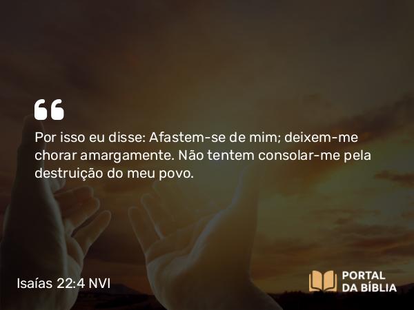 Isaías 22:4 NVI - Por isso eu disse: Afastem-se de mim; deixem-me chorar amargamente. Não tentem consolar-me pela destruição do meu povo.