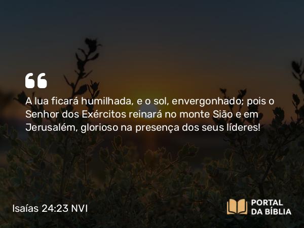 Isaías 24:23 NVI - A lua ficará humilhada, e o sol, envergonhado; pois o Senhor dos Exércitos reinará no monte Sião e em Jerusalém, glorioso na presença dos seus líderes!