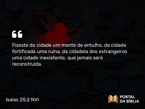 Isaías 25:2 NVI - Fizeste da cidade um monte de entulho, da cidade fortificada uma ruína, da cidadela dos estrangeiros uma cidade inexistente, que jamais será reconstruída.