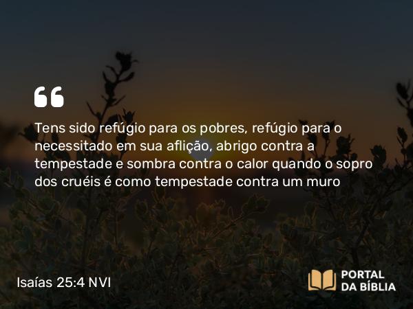 Isaías 25:4 NVI - Tens sido refúgio para os pobres, refúgio para o necessitado em sua aflição, abrigo contra a tempestade e sombra contra o calor quando o sopro dos cruéis é como tempestade contra um muro