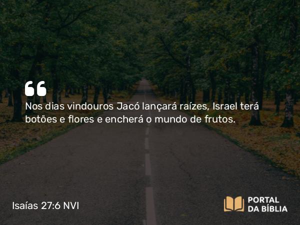 Isaías 27:6 NVI - Nos dias vindouros Jacó lançará raízes, Israel terá botões e flores e encherá o mundo de frutos.