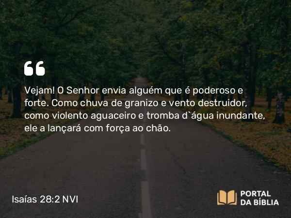 Isaías 28:2 NVI - Vejam! O Senhor envia alguém que é poderoso e forte. Como chuva de granizo e vento destruidor, como violento aguaceiro e tromba d`água inundante, ele a lançará com força ao chão.