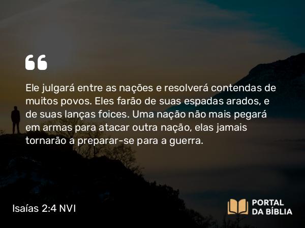 Isaías 2:4 NVI - Ele julgará entre as nações e resolverá contendas de muitos povos. Eles farão de suas espadas arados, e de suas lanças foices. Uma nação não mais pegará em armas para atacar outra nação, elas jamais tornarão a preparar-se para a guerra.