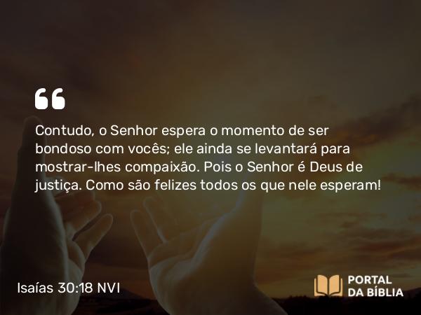 Isaías 30:18 NVI - Contudo, o Senhor espera o momento de ser bondoso com vocês; ele ainda se levantará para mostrar-lhes compaixão. Pois o Senhor é Deus de justiça. Como são felizes todos os que nele esperam!