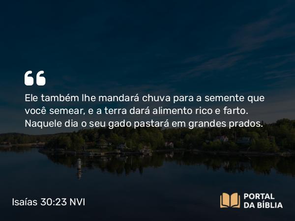 Isaías 30:23 NVI - Ele também lhe mandará chuva para a semente que você semear, e a terra dará alimento rico e farto. Naquele dia o seu gado pastará em grandes prados.