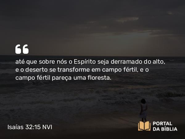 Isaías 32:15 NVI - até que sobre nós o Espírito seja derramado do alto, e o deserto se transforme em campo fértil, e o campo fértil pareça uma floresta.