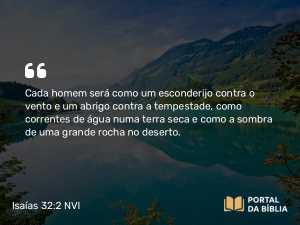 Isaías 32:2 NVI - Cada homem será como um esconderijo contra o vento e um abrigo contra a tempestade, como correntes de água numa terra seca e como a sombra de uma grande rocha no deserto.