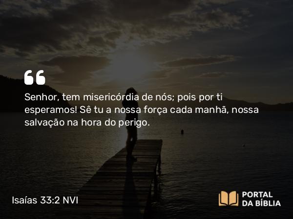 Isaías 33:2 NVI - Senhor, tem misericórdia de nós; pois por ti esperamos! Sê tu a nossa força cada manhã, nossa salvação na hora do perigo.