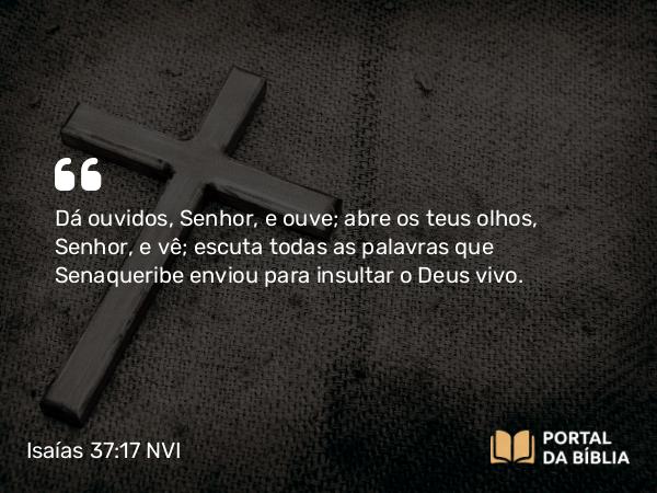 Isaías 37:17 NVI - Dá ouvidos, Senhor, e ouve; abre os teus olhos, Senhor, e vê; escuta todas as palavras que Senaqueribe enviou para insultar o Deus vivo.