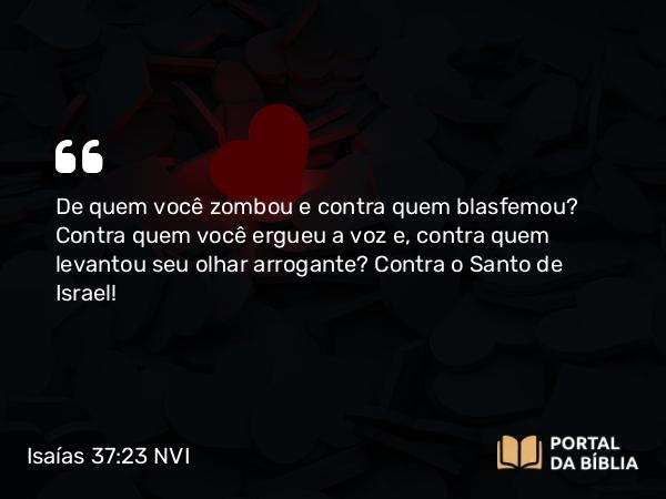 Isaías 37:23 NVI - De quem você zombou e contra quem blasfemou? Contra quem você ergueu a voz e, contra quem levantou seu olhar arrogante? Contra o Santo de Israel!