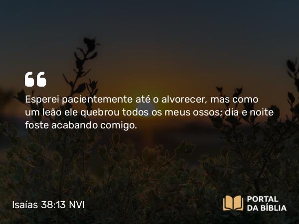 Isaías 38:13 NVI - Esperei pacientemente até o alvorecer, mas como um leão ele quebrou todos os meus ossos; dia e noite foste acabando comigo.