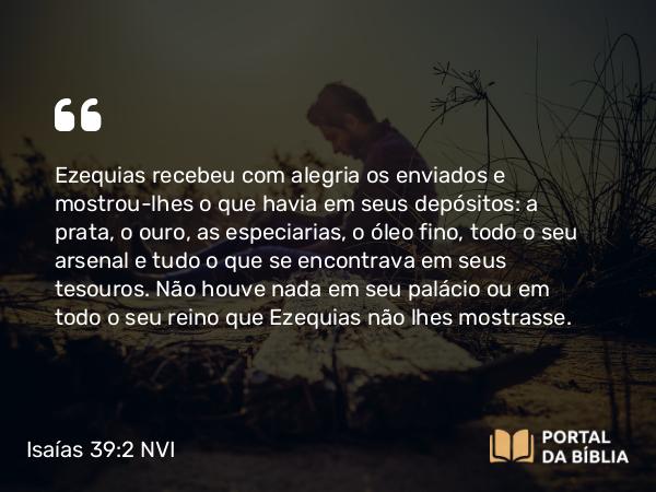 Isaías 39:2 NVI - Ezequias recebeu com alegria os enviados e mostrou-lhes o que havia em seus depósitos: a prata, o ouro, as especiarias, o óleo fino, todo o seu arsenal e tudo o que se encontrava em seus tesouros. Não houve nada em seu palácio ou em todo o seu reino que Ezequias não lhes mostrasse.