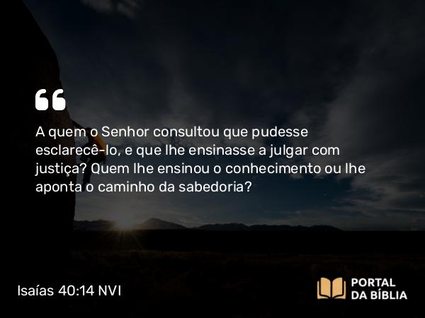 Isaías 40:14 NVI - A quem o Senhor consultou que pudesse esclarecê-lo, e que lhe ensinasse a julgar com justiça? Quem lhe ensinou o conhecimento ou lhe aponta o caminho da sabedoria?