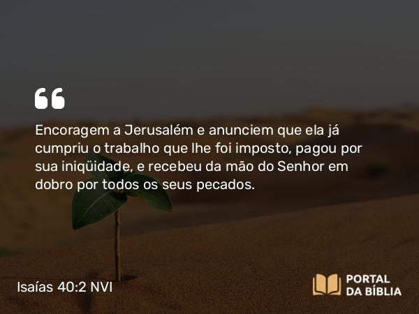 Isaías 40:2 NVI - Encoragem a Jerusalém e anunciem que ela já cumpriu o trabalho que lhe foi imposto, pagou por sua iniqüidade, e recebeu da mão do Senhor em dobro por todos os seus pecados.