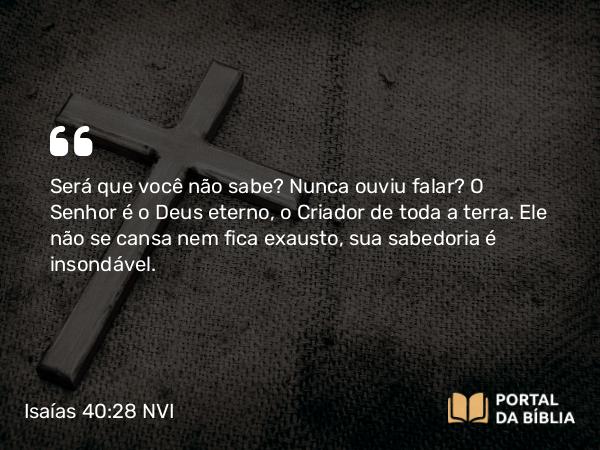 Isaías 40:28 NVI - Será que você não sabe? Nunca ouviu falar? O Senhor é o Deus eterno, o Criador de toda a terra. Ele não se cansa nem fica exausto, sua sabedoria é insondável.