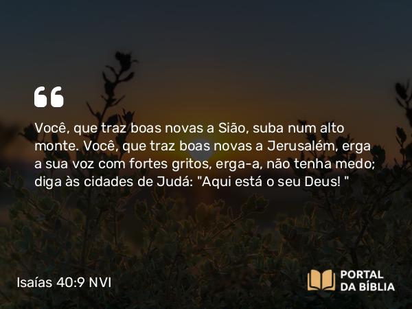 Isaías 40:9 NVI - Você, que traz boas novas a Sião, suba num alto monte. Você, que traz boas novas a Jerusalém, erga a sua voz com fortes gritos, erga-a, não tenha medo; diga às cidades de Judá: 