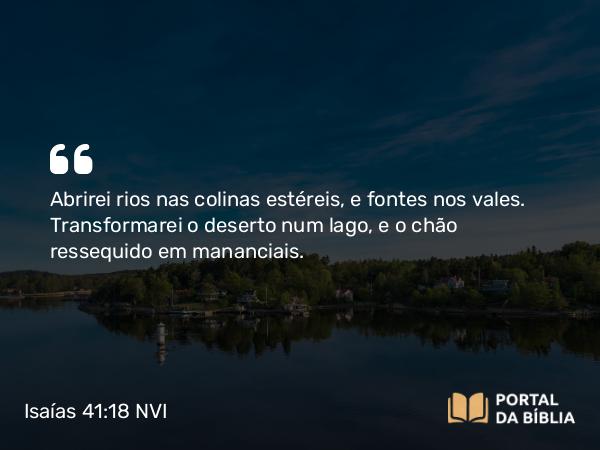 Isaías 41:18 NVI - Abrirei rios nas colinas estéreis, e fontes nos vales. Transformarei o deserto num lago, e o chão ressequido em mananciais.