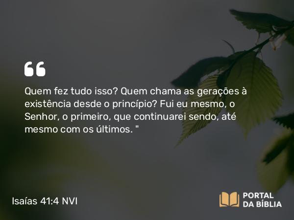 Isaías 41:4 NVI - Quem fez tudo isso? Quem chama as gerações à existência desde o princípio? Fui eu mesmo, o Senhor, o primeiro, que continuarei sendo, até mesmo com os últimos. 